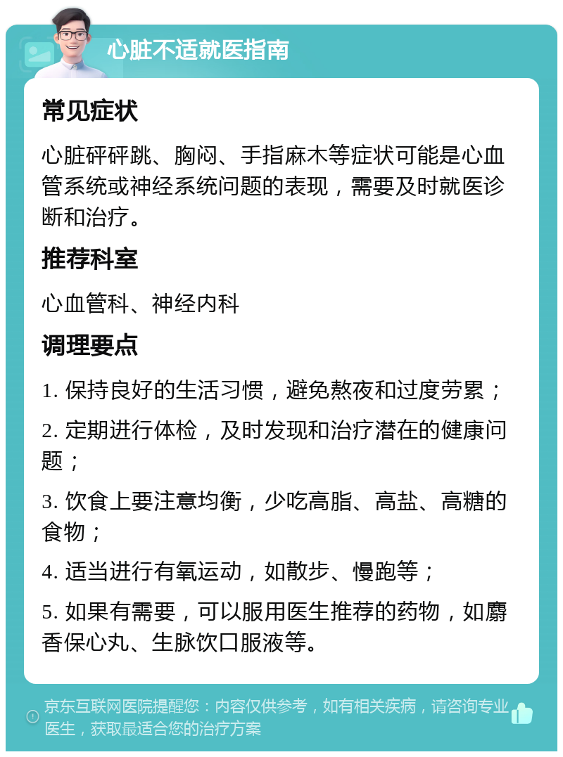 心脏不适就医指南 常见症状 心脏砰砰跳、胸闷、手指麻木等症状可能是心血管系统或神经系统问题的表现，需要及时就医诊断和治疗。 推荐科室 心血管科、神经内科 调理要点 1. 保持良好的生活习惯，避免熬夜和过度劳累； 2. 定期进行体检，及时发现和治疗潜在的健康问题； 3. 饮食上要注意均衡，少吃高脂、高盐、高糖的食物； 4. 适当进行有氧运动，如散步、慢跑等； 5. 如果有需要，可以服用医生推荐的药物，如麝香保心丸、生脉饮口服液等。