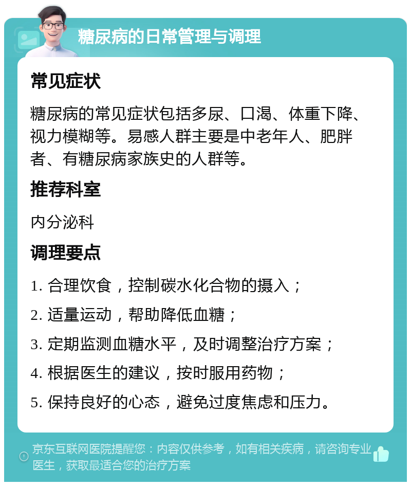 糖尿病的日常管理与调理 常见症状 糖尿病的常见症状包括多尿、口渴、体重下降、视力模糊等。易感人群主要是中老年人、肥胖者、有糖尿病家族史的人群等。 推荐科室 内分泌科 调理要点 1. 合理饮食，控制碳水化合物的摄入； 2. 适量运动，帮助降低血糖； 3. 定期监测血糖水平，及时调整治疗方案； 4. 根据医生的建议，按时服用药物； 5. 保持良好的心态，避免过度焦虑和压力。