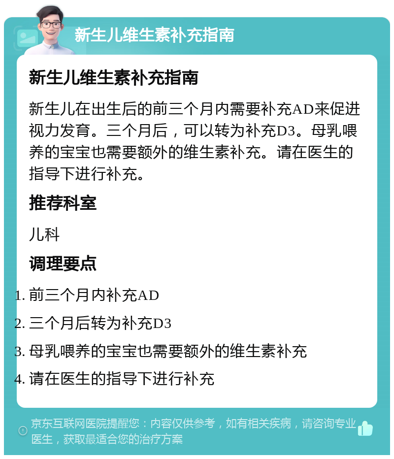 新生儿维生素补充指南 新生儿维生素补充指南 新生儿在出生后的前三个月内需要补充AD来促进视力发育。三个月后，可以转为补充D3。母乳喂养的宝宝也需要额外的维生素补充。请在医生的指导下进行补充。 推荐科室 儿科 调理要点 前三个月内补充AD 三个月后转为补充D3 母乳喂养的宝宝也需要额外的维生素补充 请在医生的指导下进行补充