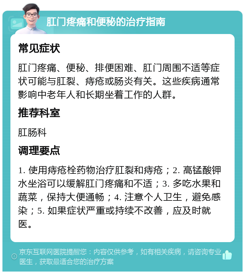 肛门疼痛和便秘的治疗指南 常见症状 肛门疼痛、便秘、排便困难、肛门周围不适等症状可能与肛裂、痔疮或肠炎有关。这些疾病通常影响中老年人和长期坐着工作的人群。 推荐科室 肛肠科 调理要点 1. 使用痔疮栓药物治疗肛裂和痔疮；2. 高锰酸钾水坐浴可以缓解肛门疼痛和不适；3. 多吃水果和蔬菜，保持大便通畅；4. 注意个人卫生，避免感染；5. 如果症状严重或持续不改善，应及时就医。