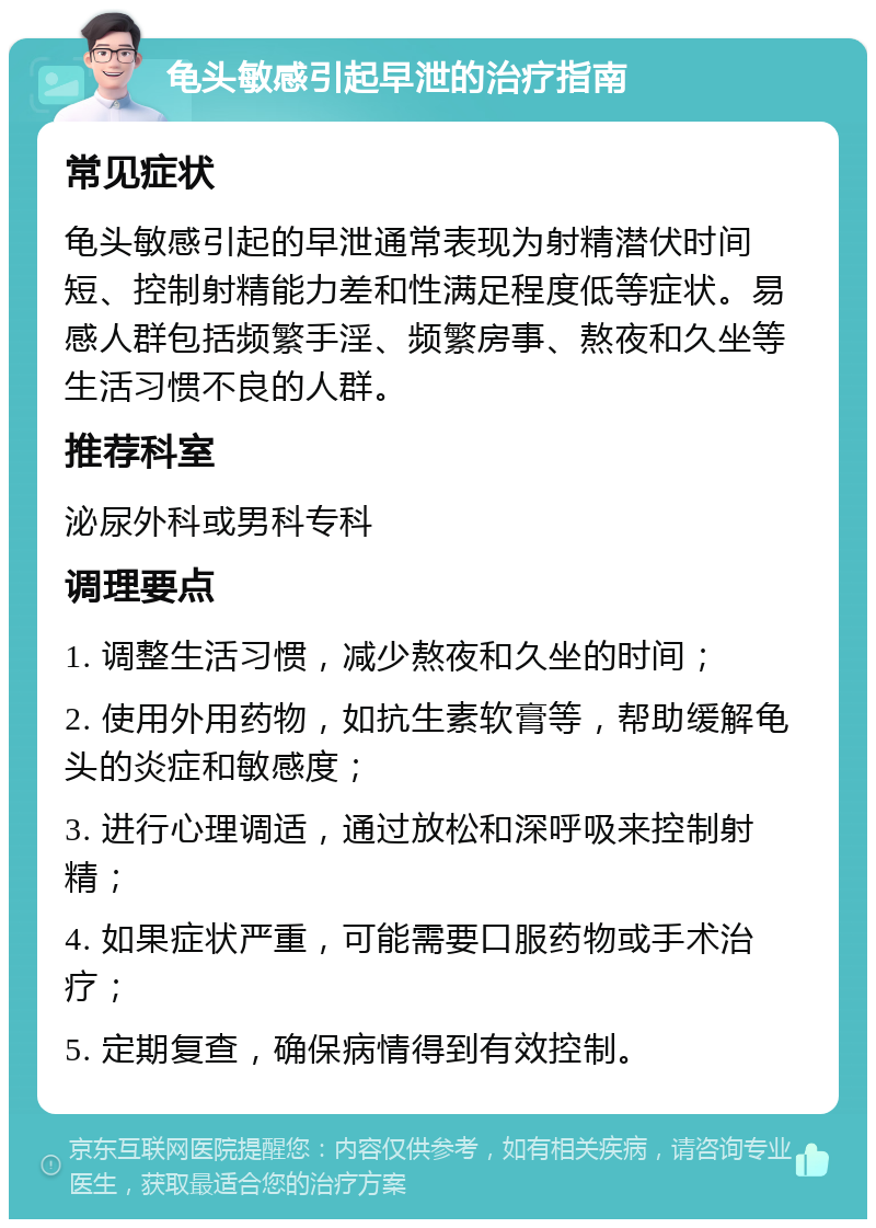 龟头敏感引起早泄的治疗指南 常见症状 龟头敏感引起的早泄通常表现为射精潜伏时间短、控制射精能力差和性满足程度低等症状。易感人群包括频繁手淫、频繁房事、熬夜和久坐等生活习惯不良的人群。 推荐科室 泌尿外科或男科专科 调理要点 1. 调整生活习惯，减少熬夜和久坐的时间； 2. 使用外用药物，如抗生素软膏等，帮助缓解龟头的炎症和敏感度； 3. 进行心理调适，通过放松和深呼吸来控制射精； 4. 如果症状严重，可能需要口服药物或手术治疗； 5. 定期复查，确保病情得到有效控制。