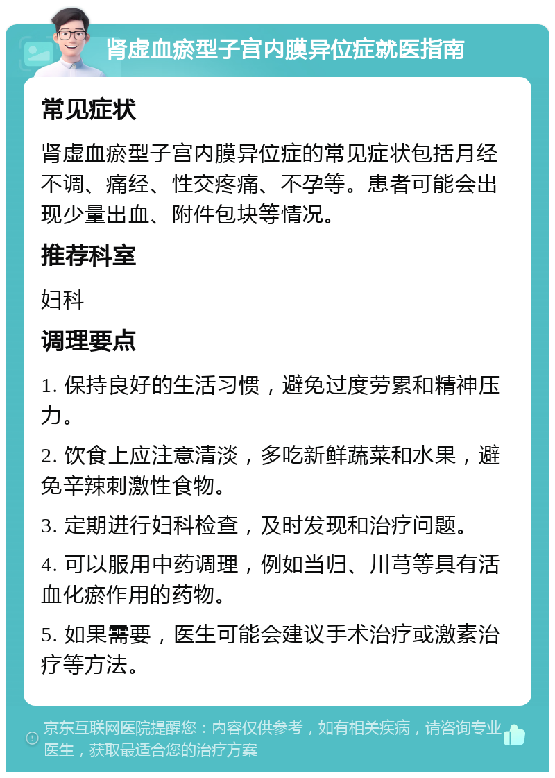 肾虚血瘀型子宫内膜异位症就医指南 常见症状 肾虚血瘀型子宫内膜异位症的常见症状包括月经不调、痛经、性交疼痛、不孕等。患者可能会出现少量出血、附件包块等情况。 推荐科室 妇科 调理要点 1. 保持良好的生活习惯，避免过度劳累和精神压力。 2. 饮食上应注意清淡，多吃新鲜蔬菜和水果，避免辛辣刺激性食物。 3. 定期进行妇科检查，及时发现和治疗问题。 4. 可以服用中药调理，例如当归、川芎等具有活血化瘀作用的药物。 5. 如果需要，医生可能会建议手术治疗或激素治疗等方法。