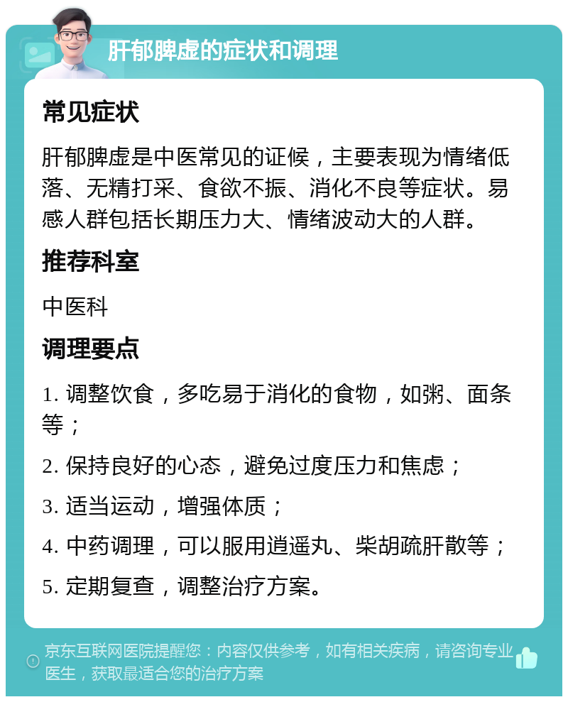 肝郁脾虚的症状和调理 常见症状 肝郁脾虚是中医常见的证候，主要表现为情绪低落、无精打采、食欲不振、消化不良等症状。易感人群包括长期压力大、情绪波动大的人群。 推荐科室 中医科 调理要点 1. 调整饮食，多吃易于消化的食物，如粥、面条等； 2. 保持良好的心态，避免过度压力和焦虑； 3. 适当运动，增强体质； 4. 中药调理，可以服用逍遥丸、柴胡疏肝散等； 5. 定期复查，调整治疗方案。