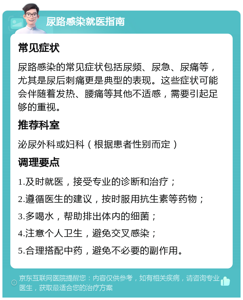 尿路感染就医指南 常见症状 尿路感染的常见症状包括尿频、尿急、尿痛等，尤其是尿后刺痛更是典型的表现。这些症状可能会伴随着发热、腰痛等其他不适感，需要引起足够的重视。 推荐科室 泌尿外科或妇科（根据患者性别而定） 调理要点 1.及时就医，接受专业的诊断和治疗； 2.遵循医生的建议，按时服用抗生素等药物； 3.多喝水，帮助排出体内的细菌； 4.注意个人卫生，避免交叉感染； 5.合理搭配中药，避免不必要的副作用。