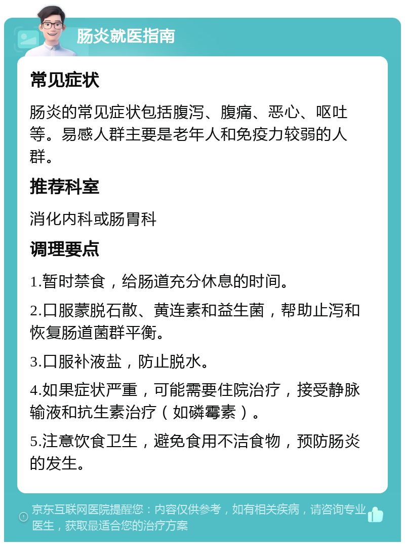 肠炎就医指南 常见症状 肠炎的常见症状包括腹泻、腹痛、恶心、呕吐等。易感人群主要是老年人和免疫力较弱的人群。 推荐科室 消化内科或肠胃科 调理要点 1.暂时禁食，给肠道充分休息的时间。 2.口服蒙脱石散、黄连素和益生菌，帮助止泻和恢复肠道菌群平衡。 3.口服补液盐，防止脱水。 4.如果症状严重，可能需要住院治疗，接受静脉输液和抗生素治疗（如磷霉素）。 5.注意饮食卫生，避免食用不洁食物，预防肠炎的发生。