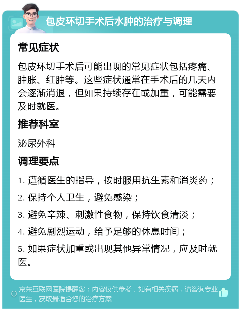 包皮环切手术后水肿的治疗与调理 常见症状 包皮环切手术后可能出现的常见症状包括疼痛、肿胀、红肿等。这些症状通常在手术后的几天内会逐渐消退，但如果持续存在或加重，可能需要及时就医。 推荐科室 泌尿外科 调理要点 1. 遵循医生的指导，按时服用抗生素和消炎药； 2. 保持个人卫生，避免感染； 3. 避免辛辣、刺激性食物，保持饮食清淡； 4. 避免剧烈运动，给予足够的休息时间； 5. 如果症状加重或出现其他异常情况，应及时就医。