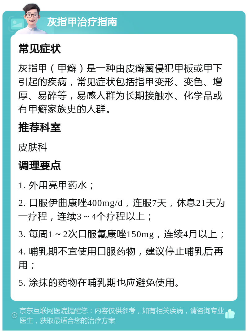 灰指甲治疗指南 常见症状 灰指甲（甲癣）是一种由皮癣菌侵犯甲板或甲下引起的疾病，常见症状包括指甲变形、变色、增厚、易碎等，易感人群为长期接触水、化学品或有甲癣家族史的人群。 推荐科室 皮肤科 调理要点 1. 外用亮甲药水； 2. 口服伊曲康唑400mg/d，连服7天，休息21天为一疗程，连续3～4个疗程以上； 3. 每周1～2次口服氟康唑150mg，连续4月以上； 4. 哺乳期不宜使用口服药物，建议停止哺乳后再用； 5. 涂抹的药物在哺乳期也应避免使用。