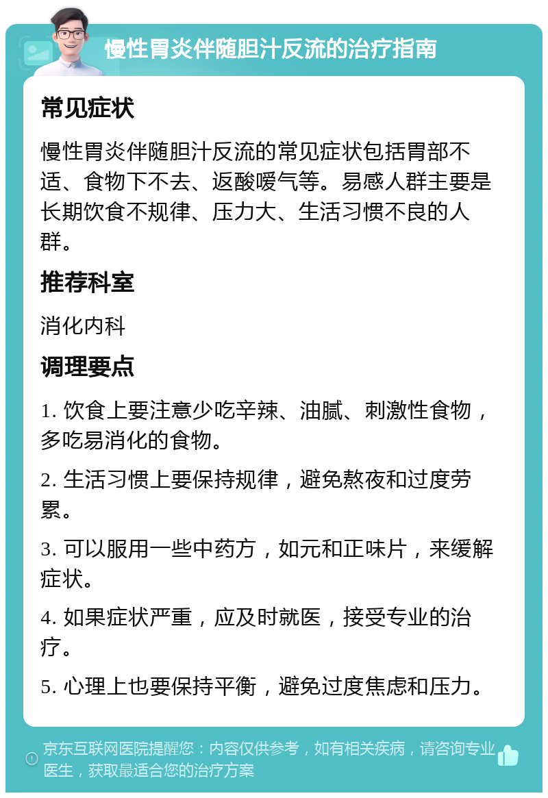 慢性胃炎伴随胆汁反流的治疗指南 常见症状 慢性胃炎伴随胆汁反流的常见症状包括胃部不适、食物下不去、返酸嗳气等。易感人群主要是长期饮食不规律、压力大、生活习惯不良的人群。 推荐科室 消化内科 调理要点 1. 饮食上要注意少吃辛辣、油腻、刺激性食物，多吃易消化的食物。 2. 生活习惯上要保持规律，避免熬夜和过度劳累。 3. 可以服用一些中药方，如元和正味片，来缓解症状。 4. 如果症状严重，应及时就医，接受专业的治疗。 5. 心理上也要保持平衡，避免过度焦虑和压力。