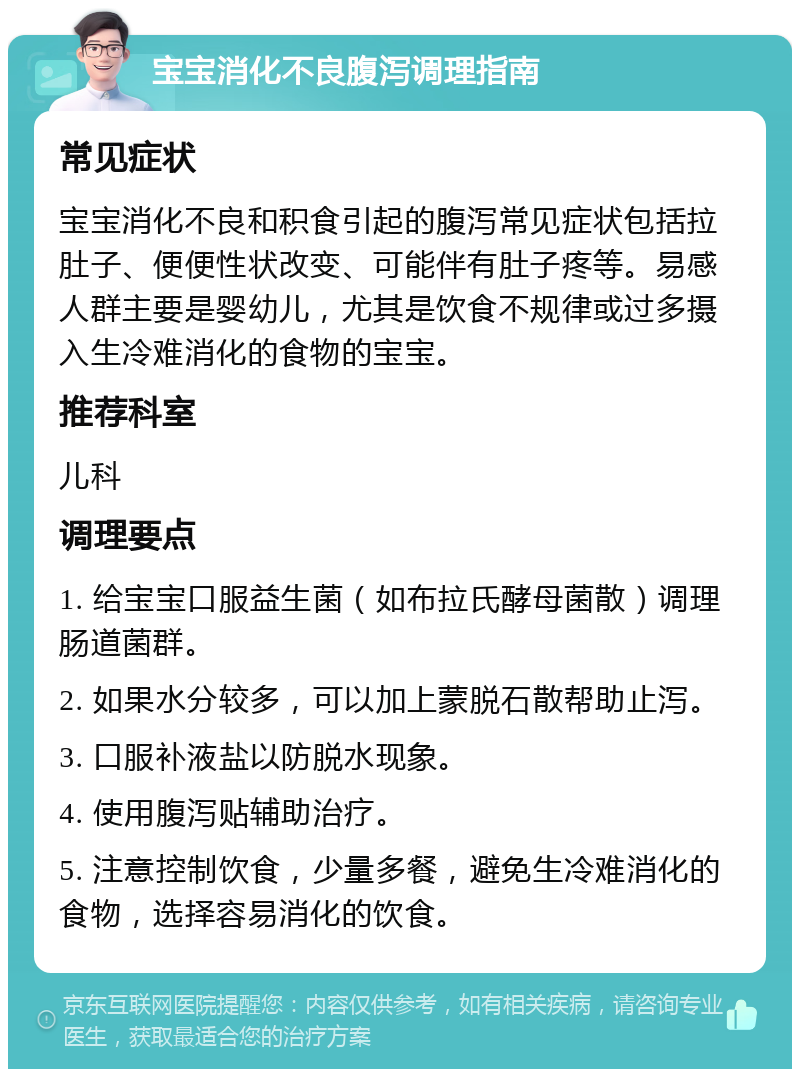 宝宝消化不良腹泻调理指南 常见症状 宝宝消化不良和积食引起的腹泻常见症状包括拉肚子、便便性状改变、可能伴有肚子疼等。易感人群主要是婴幼儿，尤其是饮食不规律或过多摄入生冷难消化的食物的宝宝。 推荐科室 儿科 调理要点 1. 给宝宝口服益生菌（如布拉氏酵母菌散）调理肠道菌群。 2. 如果水分较多，可以加上蒙脱石散帮助止泻。 3. 口服补液盐以防脱水现象。 4. 使用腹泻贴辅助治疗。 5. 注意控制饮食，少量多餐，避免生冷难消化的食物，选择容易消化的饮食。