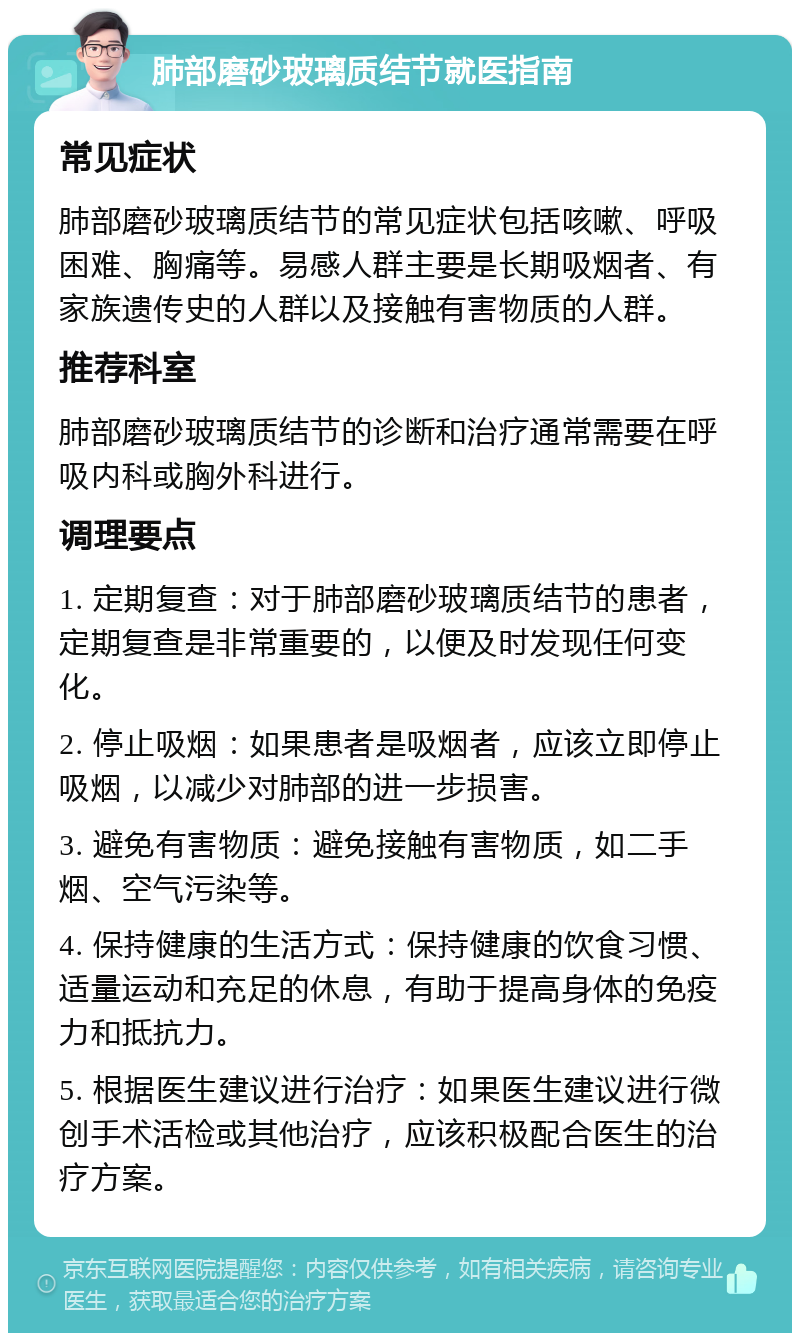 肺部磨砂玻璃质结节就医指南 常见症状 肺部磨砂玻璃质结节的常见症状包括咳嗽、呼吸困难、胸痛等。易感人群主要是长期吸烟者、有家族遗传史的人群以及接触有害物质的人群。 推荐科室 肺部磨砂玻璃质结节的诊断和治疗通常需要在呼吸内科或胸外科进行。 调理要点 1. 定期复查：对于肺部磨砂玻璃质结节的患者，定期复查是非常重要的，以便及时发现任何变化。 2. 停止吸烟：如果患者是吸烟者，应该立即停止吸烟，以减少对肺部的进一步损害。 3. 避免有害物质：避免接触有害物质，如二手烟、空气污染等。 4. 保持健康的生活方式：保持健康的饮食习惯、适量运动和充足的休息，有助于提高身体的免疫力和抵抗力。 5. 根据医生建议进行治疗：如果医生建议进行微创手术活检或其他治疗，应该积极配合医生的治疗方案。