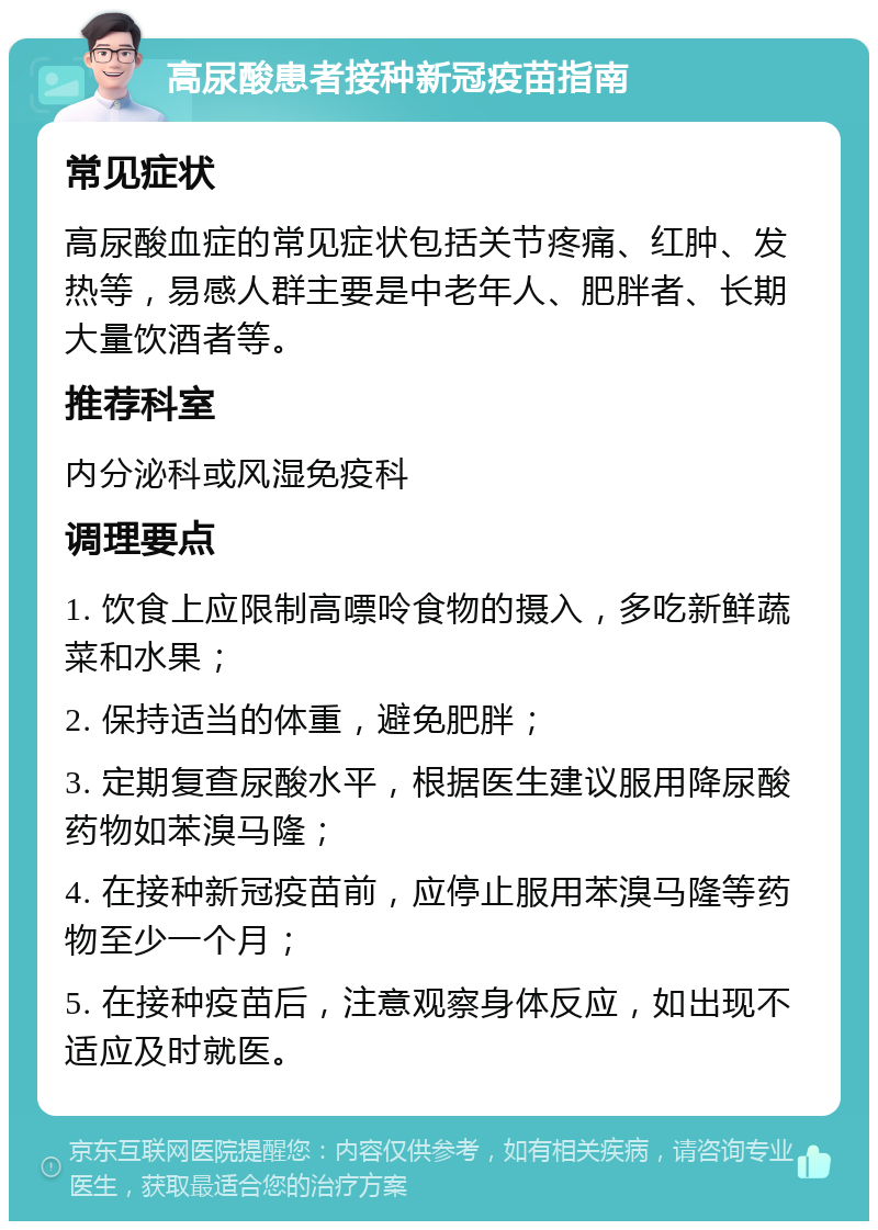 高尿酸患者接种新冠疫苗指南 常见症状 高尿酸血症的常见症状包括关节疼痛、红肿、发热等，易感人群主要是中老年人、肥胖者、长期大量饮酒者等。 推荐科室 内分泌科或风湿免疫科 调理要点 1. 饮食上应限制高嘌呤食物的摄入，多吃新鲜蔬菜和水果； 2. 保持适当的体重，避免肥胖； 3. 定期复查尿酸水平，根据医生建议服用降尿酸药物如苯溴马隆； 4. 在接种新冠疫苗前，应停止服用苯溴马隆等药物至少一个月； 5. 在接种疫苗后，注意观察身体反应，如出现不适应及时就医。