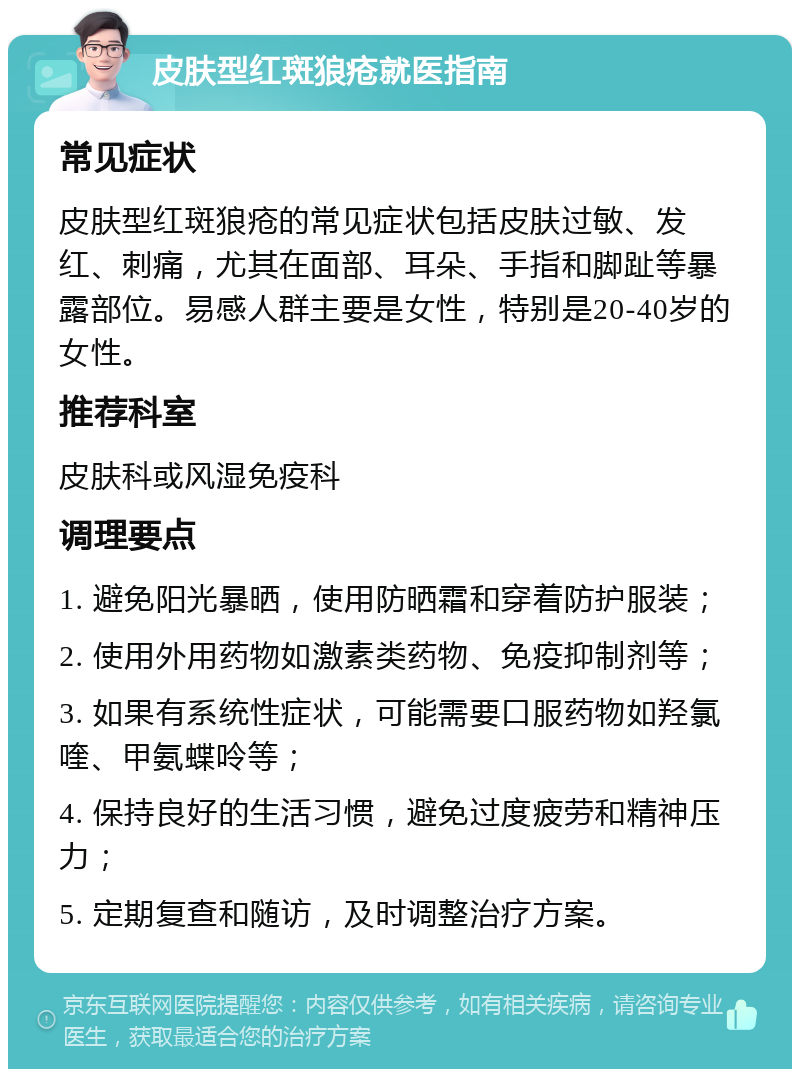 皮肤型红斑狼疮就医指南 常见症状 皮肤型红斑狼疮的常见症状包括皮肤过敏、发红、刺痛，尤其在面部、耳朵、手指和脚趾等暴露部位。易感人群主要是女性，特别是20-40岁的女性。 推荐科室 皮肤科或风湿免疫科 调理要点 1. 避免阳光暴晒，使用防晒霜和穿着防护服装； 2. 使用外用药物如激素类药物、免疫抑制剂等； 3. 如果有系统性症状，可能需要口服药物如羟氯喹、甲氨蝶呤等； 4. 保持良好的生活习惯，避免过度疲劳和精神压力； 5. 定期复查和随访，及时调整治疗方案。