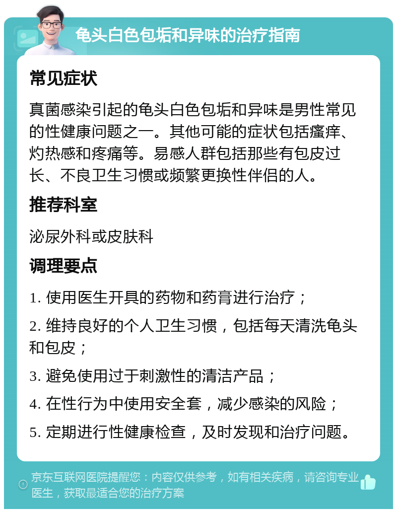 龟头白色包垢和异味的治疗指南 常见症状 真菌感染引起的龟头白色包垢和异味是男性常见的性健康问题之一。其他可能的症状包括瘙痒、灼热感和疼痛等。易感人群包括那些有包皮过长、不良卫生习惯或频繁更换性伴侣的人。 推荐科室 泌尿外科或皮肤科 调理要点 1. 使用医生开具的药物和药膏进行治疗； 2. 维持良好的个人卫生习惯，包括每天清洗龟头和包皮； 3. 避免使用过于刺激性的清洁产品； 4. 在性行为中使用安全套，减少感染的风险； 5. 定期进行性健康检查，及时发现和治疗问题。