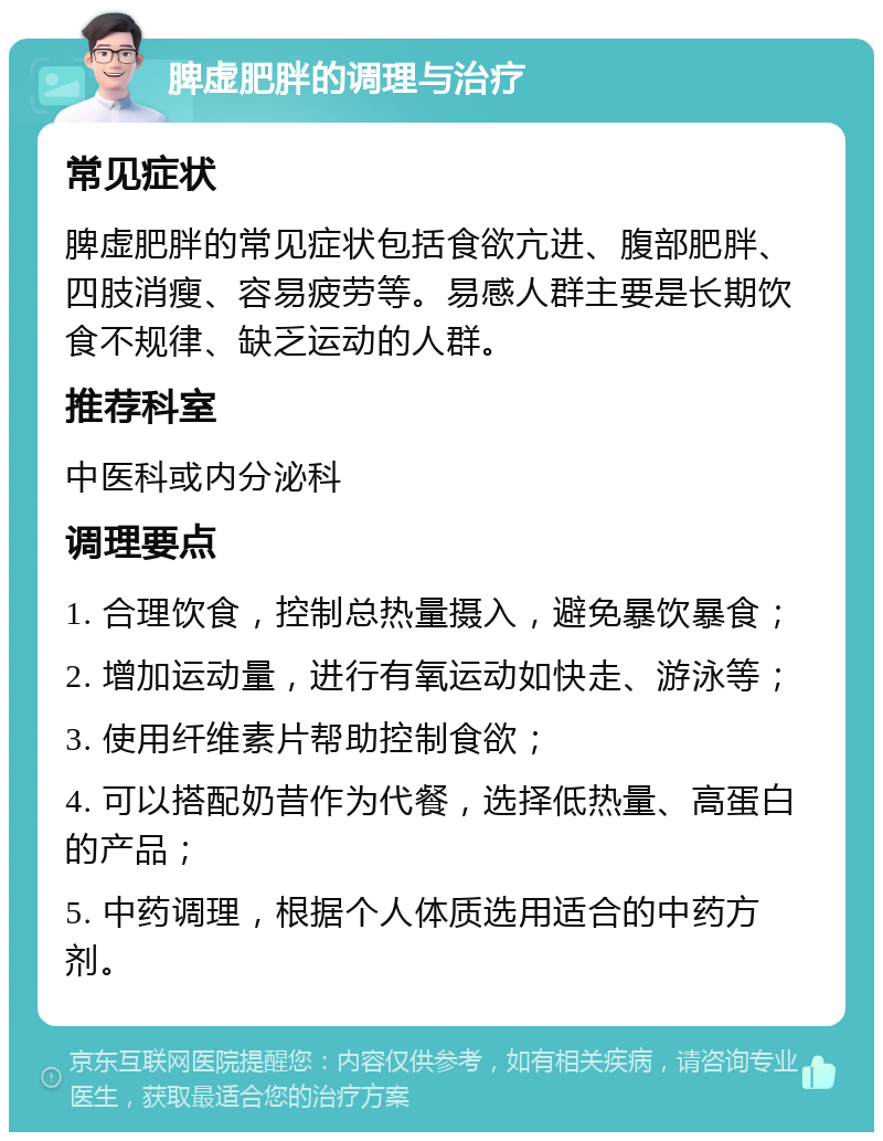 脾虚肥胖的调理与治疗 常见症状 脾虚肥胖的常见症状包括食欲亢进、腹部肥胖、四肢消瘦、容易疲劳等。易感人群主要是长期饮食不规律、缺乏运动的人群。 推荐科室 中医科或内分泌科 调理要点 1. 合理饮食，控制总热量摄入，避免暴饮暴食； 2. 增加运动量，进行有氧运动如快走、游泳等； 3. 使用纤维素片帮助控制食欲； 4. 可以搭配奶昔作为代餐，选择低热量、高蛋白的产品； 5. 中药调理，根据个人体质选用适合的中药方剂。