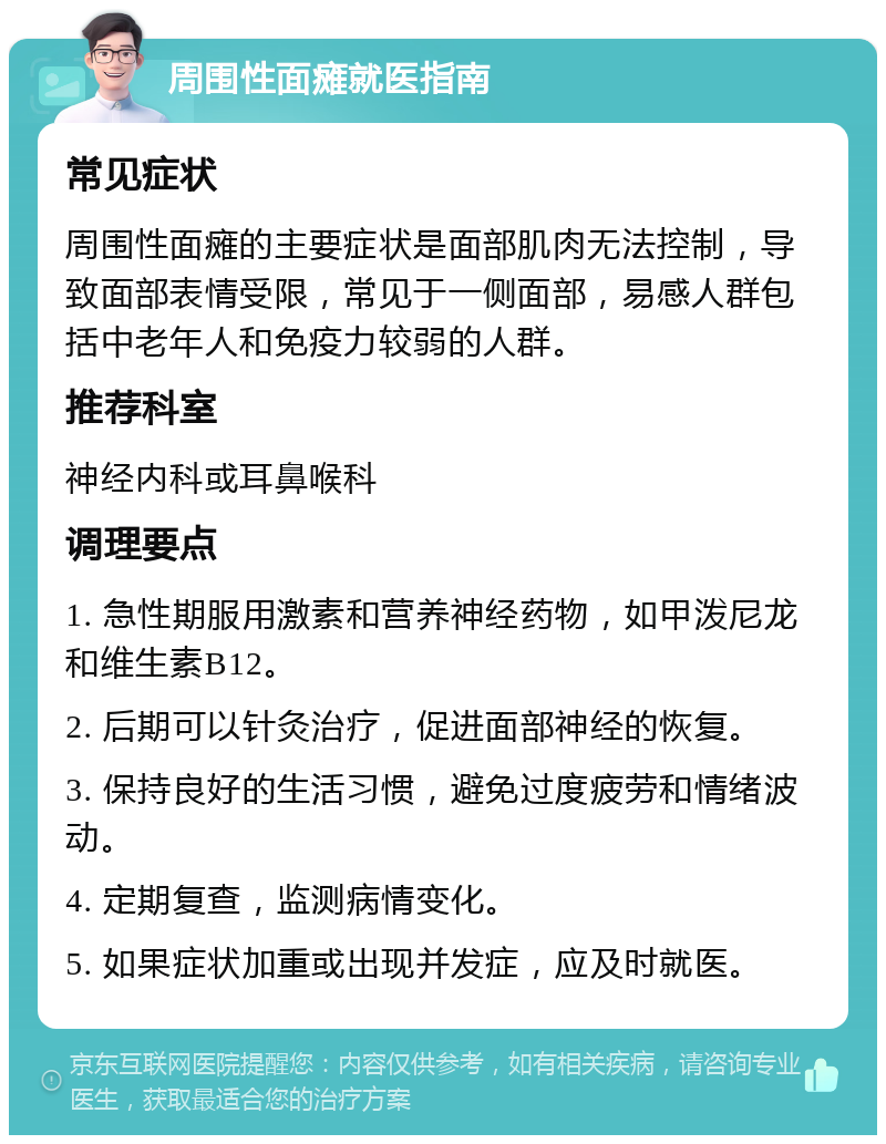 周围性面瘫就医指南 常见症状 周围性面瘫的主要症状是面部肌肉无法控制，导致面部表情受限，常见于一侧面部，易感人群包括中老年人和免疫力较弱的人群。 推荐科室 神经内科或耳鼻喉科 调理要点 1. 急性期服用激素和营养神经药物，如甲泼尼龙和维生素B12。 2. 后期可以针灸治疗，促进面部神经的恢复。 3. 保持良好的生活习惯，避免过度疲劳和情绪波动。 4. 定期复查，监测病情变化。 5. 如果症状加重或出现并发症，应及时就医。