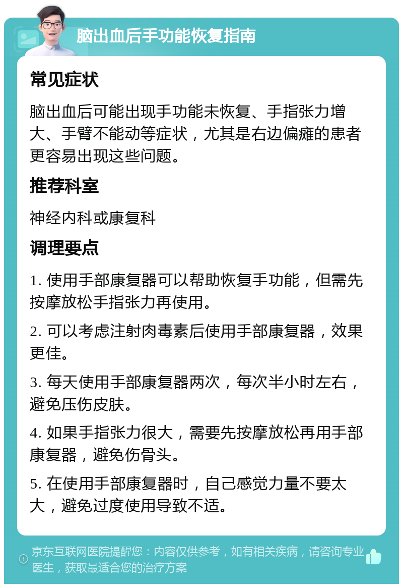 脑出血后手功能恢复指南 常见症状 脑出血后可能出现手功能未恢复、手指张力增大、手臂不能动等症状，尤其是右边偏瘫的患者更容易出现这些问题。 推荐科室 神经内科或康复科 调理要点 1. 使用手部康复器可以帮助恢复手功能，但需先按摩放松手指张力再使用。 2. 可以考虑注射肉毒素后使用手部康复器，效果更佳。 3. 每天使用手部康复器两次，每次半小时左右，避免压伤皮肤。 4. 如果手指张力很大，需要先按摩放松再用手部康复器，避免伤骨头。 5. 在使用手部康复器时，自己感觉力量不要太大，避免过度使用导致不适。