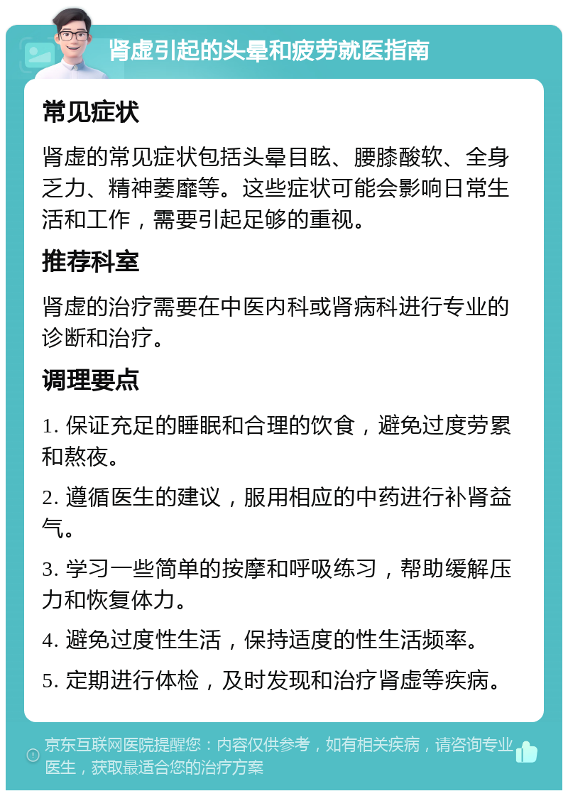 肾虚引起的头晕和疲劳就医指南 常见症状 肾虚的常见症状包括头晕目眩、腰膝酸软、全身乏力、精神萎靡等。这些症状可能会影响日常生活和工作，需要引起足够的重视。 推荐科室 肾虚的治疗需要在中医内科或肾病科进行专业的诊断和治疗。 调理要点 1. 保证充足的睡眠和合理的饮食，避免过度劳累和熬夜。 2. 遵循医生的建议，服用相应的中药进行补肾益气。 3. 学习一些简单的按摩和呼吸练习，帮助缓解压力和恢复体力。 4. 避免过度性生活，保持适度的性生活频率。 5. 定期进行体检，及时发现和治疗肾虚等疾病。