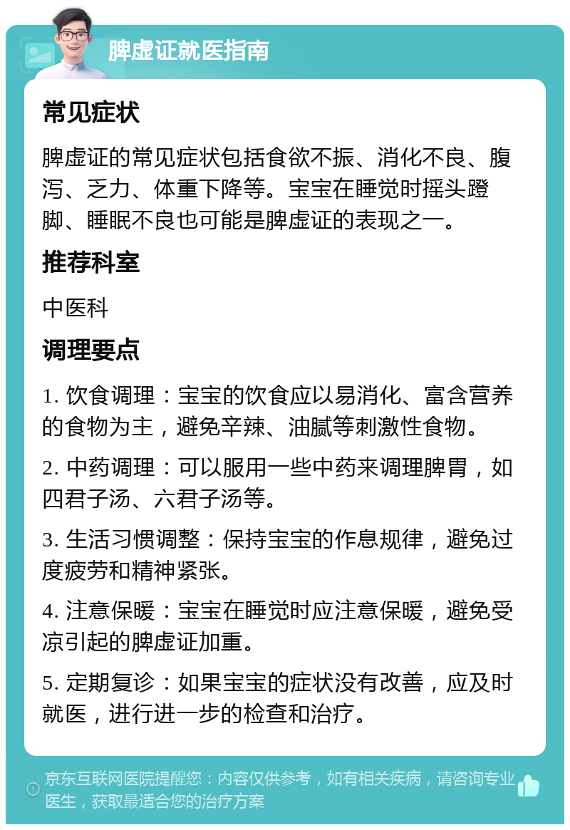 脾虚证就医指南 常见症状 脾虚证的常见症状包括食欲不振、消化不良、腹泻、乏力、体重下降等。宝宝在睡觉时摇头蹬脚、睡眠不良也可能是脾虚证的表现之一。 推荐科室 中医科 调理要点 1. 饮食调理：宝宝的饮食应以易消化、富含营养的食物为主，避免辛辣、油腻等刺激性食物。 2. 中药调理：可以服用一些中药来调理脾胃，如四君子汤、六君子汤等。 3. 生活习惯调整：保持宝宝的作息规律，避免过度疲劳和精神紧张。 4. 注意保暖：宝宝在睡觉时应注意保暖，避免受凉引起的脾虚证加重。 5. 定期复诊：如果宝宝的症状没有改善，应及时就医，进行进一步的检查和治疗。