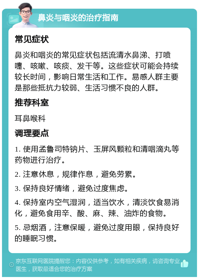 鼻炎与咽炎的治疗指南 常见症状 鼻炎和咽炎的常见症状包括流清水鼻涕、打喷嚏、咳嗽、咳痰、发干等。这些症状可能会持续较长时间，影响日常生活和工作。易感人群主要是那些抵抗力较弱、生活习惯不良的人群。 推荐科室 耳鼻喉科 调理要点 1. 使用孟鲁司特钠片、玉屏风颗粒和清咽滴丸等药物进行治疗。 2. 注意休息，规律作息，避免劳累。 3. 保持良好情绪，避免过度焦虑。 4. 保持室内空气湿润，适当饮水，清淡饮食易消化，避免食用辛、酸、麻、辣、油炸的食物。 5. 忌烟酒，注意保暖，避免过度用眼，保持良好的睡眠习惯。