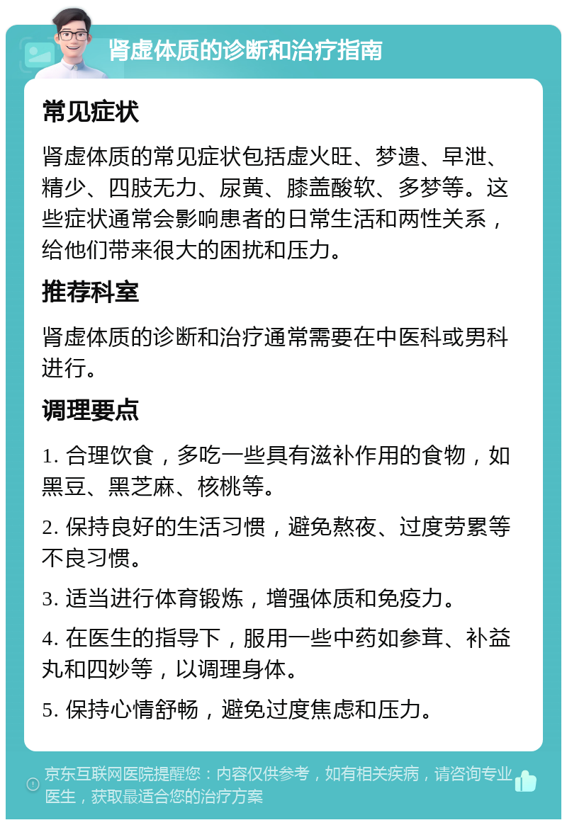 肾虚体质的诊断和治疗指南 常见症状 肾虚体质的常见症状包括虚火旺、梦遗、早泄、精少、四肢无力、尿黄、膝盖酸软、多梦等。这些症状通常会影响患者的日常生活和两性关系，给他们带来很大的困扰和压力。 推荐科室 肾虚体质的诊断和治疗通常需要在中医科或男科进行。 调理要点 1. 合理饮食，多吃一些具有滋补作用的食物，如黑豆、黑芝麻、核桃等。 2. 保持良好的生活习惯，避免熬夜、过度劳累等不良习惯。 3. 适当进行体育锻炼，增强体质和免疫力。 4. 在医生的指导下，服用一些中药如参茸、补益丸和四妙等，以调理身体。 5. 保持心情舒畅，避免过度焦虑和压力。