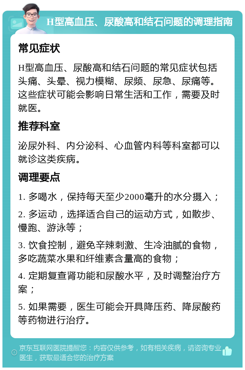 H型高血压、尿酸高和结石问题的调理指南 常见症状 H型高血压、尿酸高和结石问题的常见症状包括头痛、头晕、视力模糊、尿频、尿急、尿痛等。这些症状可能会影响日常生活和工作，需要及时就医。 推荐科室 泌尿外科、内分泌科、心血管内科等科室都可以就诊这类疾病。 调理要点 1. 多喝水，保持每天至少2000毫升的水分摄入； 2. 多运动，选择适合自己的运动方式，如散步、慢跑、游泳等； 3. 饮食控制，避免辛辣刺激、生冷油腻的食物，多吃蔬菜水果和纤维素含量高的食物； 4. 定期复查肾功能和尿酸水平，及时调整治疗方案； 5. 如果需要，医生可能会开具降压药、降尿酸药等药物进行治疗。