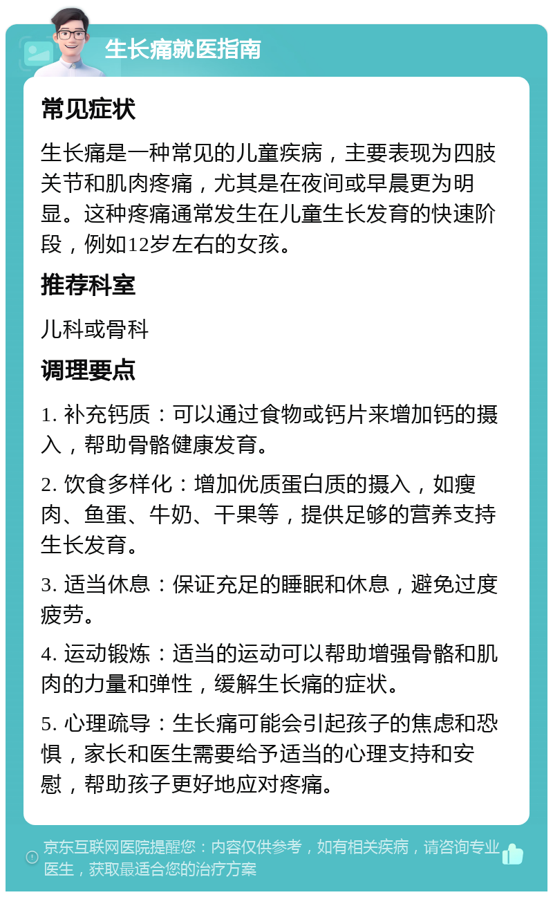 生长痛就医指南 常见症状 生长痛是一种常见的儿童疾病，主要表现为四肢关节和肌肉疼痛，尤其是在夜间或早晨更为明显。这种疼痛通常发生在儿童生长发育的快速阶段，例如12岁左右的女孩。 推荐科室 儿科或骨科 调理要点 1. 补充钙质：可以通过食物或钙片来增加钙的摄入，帮助骨骼健康发育。 2. 饮食多样化：增加优质蛋白质的摄入，如瘦肉、鱼蛋、牛奶、干果等，提供足够的营养支持生长发育。 3. 适当休息：保证充足的睡眠和休息，避免过度疲劳。 4. 运动锻炼：适当的运动可以帮助增强骨骼和肌肉的力量和弹性，缓解生长痛的症状。 5. 心理疏导：生长痛可能会引起孩子的焦虑和恐惧，家长和医生需要给予适当的心理支持和安慰，帮助孩子更好地应对疼痛。