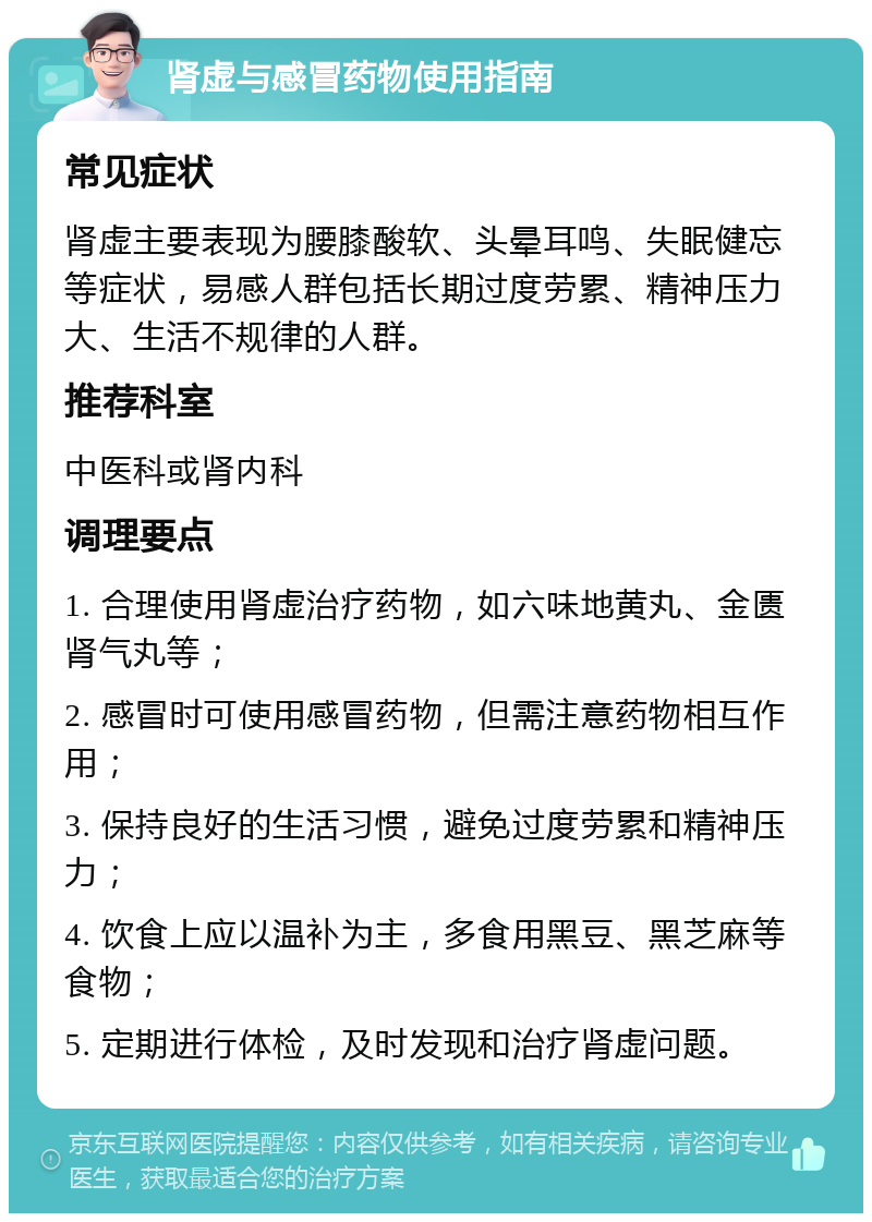 肾虚与感冒药物使用指南 常见症状 肾虚主要表现为腰膝酸软、头晕耳鸣、失眠健忘等症状，易感人群包括长期过度劳累、精神压力大、生活不规律的人群。 推荐科室 中医科或肾内科 调理要点 1. 合理使用肾虚治疗药物，如六味地黄丸、金匮肾气丸等； 2. 感冒时可使用感冒药物，但需注意药物相互作用； 3. 保持良好的生活习惯，避免过度劳累和精神压力； 4. 饮食上应以温补为主，多食用黑豆、黑芝麻等食物； 5. 定期进行体检，及时发现和治疗肾虚问题。