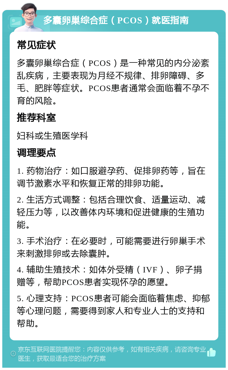 多囊卵巢综合症（PCOS）就医指南 常见症状 多囊卵巢综合症（PCOS）是一种常见的内分泌紊乱疾病，主要表现为月经不规律、排卵障碍、多毛、肥胖等症状。PCOS患者通常会面临着不孕不育的风险。 推荐科室 妇科或生殖医学科 调理要点 1. 药物治疗：如口服避孕药、促排卵药等，旨在调节激素水平和恢复正常的排卵功能。 2. 生活方式调整：包括合理饮食、适量运动、减轻压力等，以改善体内环境和促进健康的生殖功能。 3. 手术治疗：在必要时，可能需要进行卵巢手术来刺激排卵或去除囊肿。 4. 辅助生殖技术：如体外受精（IVF）、卵子捐赠等，帮助PCOS患者实现怀孕的愿望。 5. 心理支持：PCOS患者可能会面临着焦虑、抑郁等心理问题，需要得到家人和专业人士的支持和帮助。