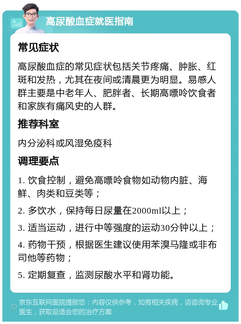 高尿酸血症就医指南 常见症状 高尿酸血症的常见症状包括关节疼痛、肿胀、红斑和发热，尤其在夜间或清晨更为明显。易感人群主要是中老年人、肥胖者、长期高嘌呤饮食者和家族有痛风史的人群。 推荐科室 内分泌科或风湿免疫科 调理要点 1. 饮食控制，避免高嘌呤食物如动物内脏、海鲜、肉类和豆类等； 2. 多饮水，保持每日尿量在2000ml以上； 3. 适当运动，进行中等强度的运动30分钟以上； 4. 药物干预，根据医生建议使用苯溴马隆或非布司他等药物； 5. 定期复查，监测尿酸水平和肾功能。