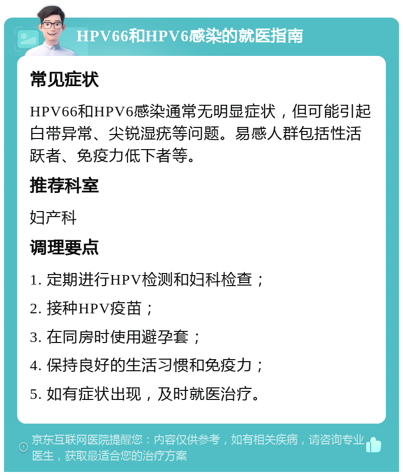 HPV66和HPV6感染的就医指南 常见症状 HPV66和HPV6感染通常无明显症状，但可能引起白带异常、尖锐湿疣等问题。易感人群包括性活跃者、免疫力低下者等。 推荐科室 妇产科 调理要点 1. 定期进行HPV检测和妇科检查； 2. 接种HPV疫苗； 3. 在同房时使用避孕套； 4. 保持良好的生活习惯和免疫力； 5. 如有症状出现，及时就医治疗。