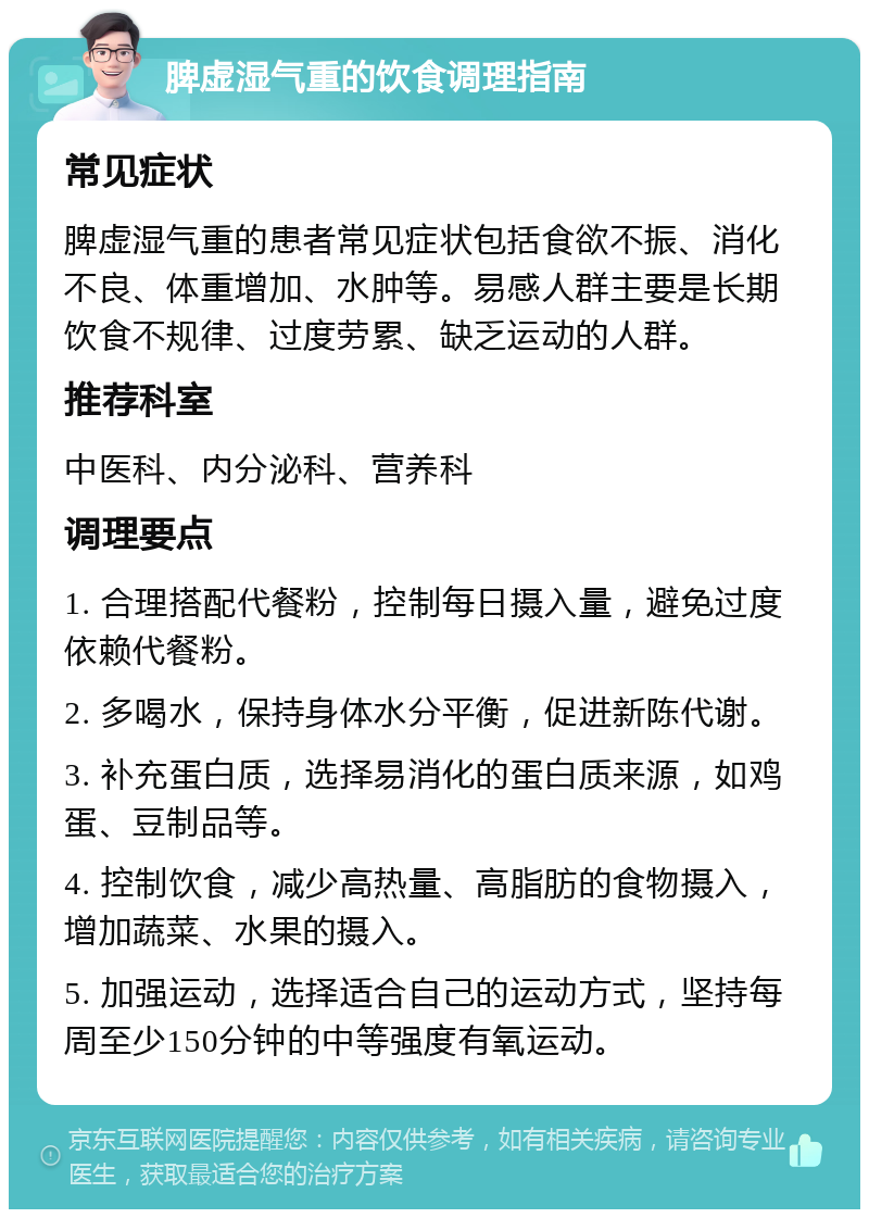 脾虚湿气重的饮食调理指南 常见症状 脾虚湿气重的患者常见症状包括食欲不振、消化不良、体重增加、水肿等。易感人群主要是长期饮食不规律、过度劳累、缺乏运动的人群。 推荐科室 中医科、内分泌科、营养科 调理要点 1. 合理搭配代餐粉，控制每日摄入量，避免过度依赖代餐粉。 2. 多喝水，保持身体水分平衡，促进新陈代谢。 3. 补充蛋白质，选择易消化的蛋白质来源，如鸡蛋、豆制品等。 4. 控制饮食，减少高热量、高脂肪的食物摄入，增加蔬菜、水果的摄入。 5. 加强运动，选择适合自己的运动方式，坚持每周至少150分钟的中等强度有氧运动。