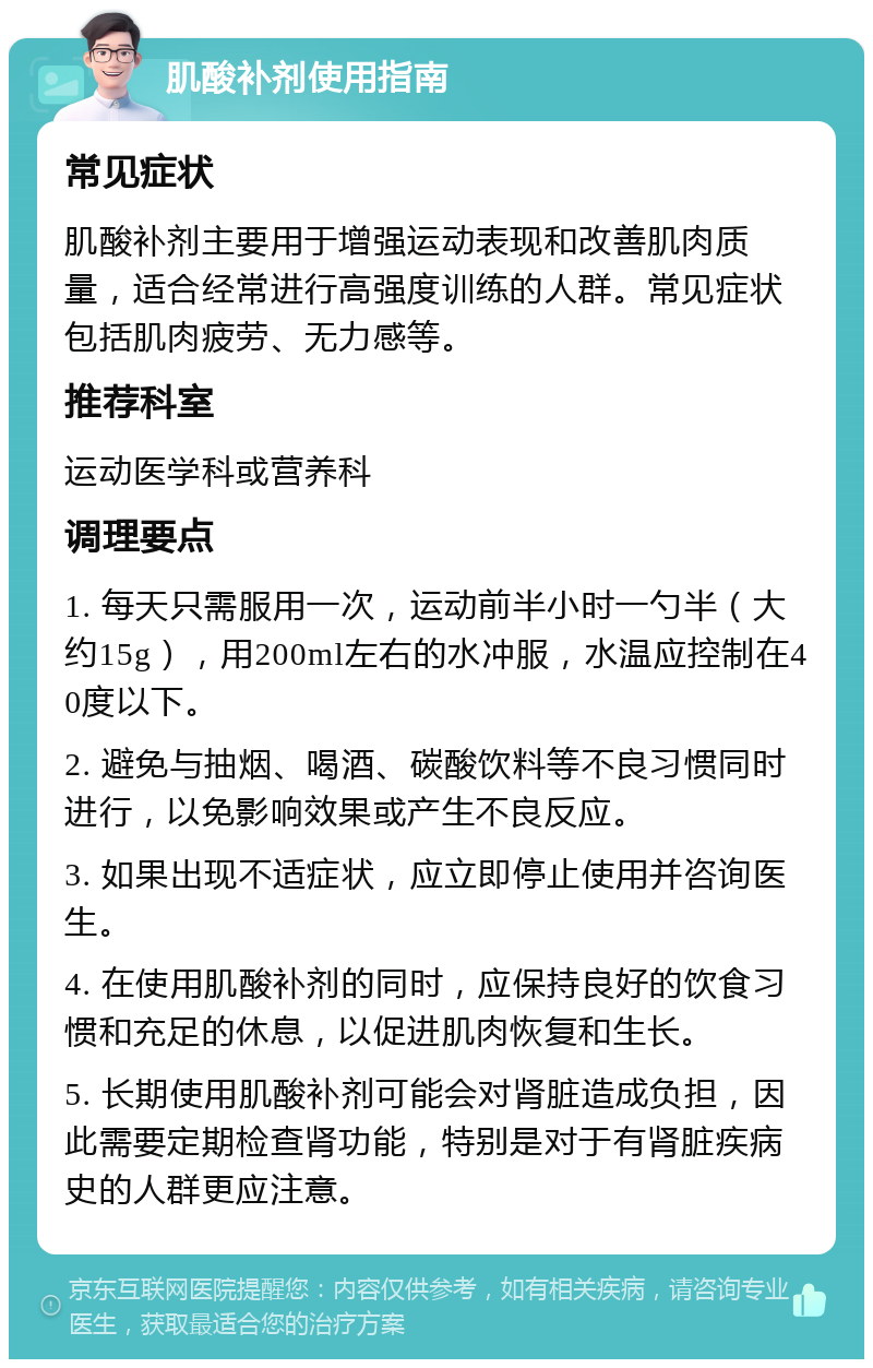 肌酸补剂使用指南 常见症状 肌酸补剂主要用于增强运动表现和改善肌肉质量，适合经常进行高强度训练的人群。常见症状包括肌肉疲劳、无力感等。 推荐科室 运动医学科或营养科 调理要点 1. 每天只需服用一次，运动前半小时一勺半（大约15g），用200ml左右的水冲服，水温应控制在40度以下。 2. 避免与抽烟、喝酒、碳酸饮料等不良习惯同时进行，以免影响效果或产生不良反应。 3. 如果出现不适症状，应立即停止使用并咨询医生。 4. 在使用肌酸补剂的同时，应保持良好的饮食习惯和充足的休息，以促进肌肉恢复和生长。 5. 长期使用肌酸补剂可能会对肾脏造成负担，因此需要定期检查肾功能，特别是对于有肾脏疾病史的人群更应注意。