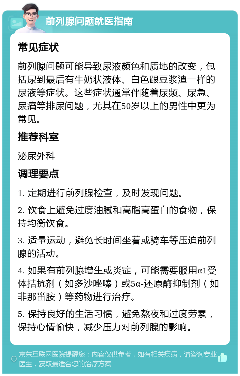 前列腺问题就医指南 常见症状 前列腺问题可能导致尿液颜色和质地的改变，包括尿到最后有牛奶状液体、白色跟豆浆渣一样的尿液等症状。这些症状通常伴随着尿频、尿急、尿痛等排尿问题，尤其在50岁以上的男性中更为常见。 推荐科室 泌尿外科 调理要点 1. 定期进行前列腺检查，及时发现问题。 2. 饮食上避免过度油腻和高脂高蛋白的食物，保持均衡饮食。 3. 适量运动，避免长时间坐着或骑车等压迫前列腺的活动。 4. 如果有前列腺增生或炎症，可能需要服用α1受体拮抗剂（如多沙唑嗪）或5α-还原酶抑制剂（如非那甾胺）等药物进行治疗。 5. 保持良好的生活习惯，避免熬夜和过度劳累，保持心情愉快，减少压力对前列腺的影响。