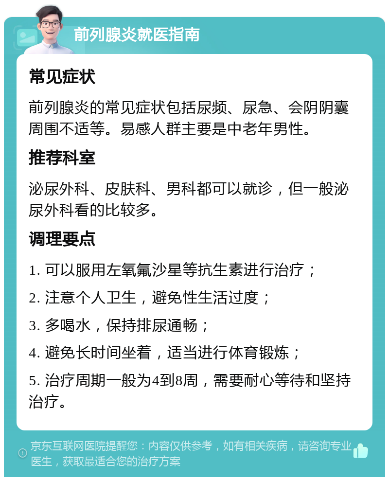 前列腺炎就医指南 常见症状 前列腺炎的常见症状包括尿频、尿急、会阴阴囊周围不适等。易感人群主要是中老年男性。 推荐科室 泌尿外科、皮肤科、男科都可以就诊，但一般泌尿外科看的比较多。 调理要点 1. 可以服用左氧氟沙星等抗生素进行治疗； 2. 注意个人卫生，避免性生活过度； 3. 多喝水，保持排尿通畅； 4. 避免长时间坐着，适当进行体育锻炼； 5. 治疗周期一般为4到8周，需要耐心等待和坚持治疗。