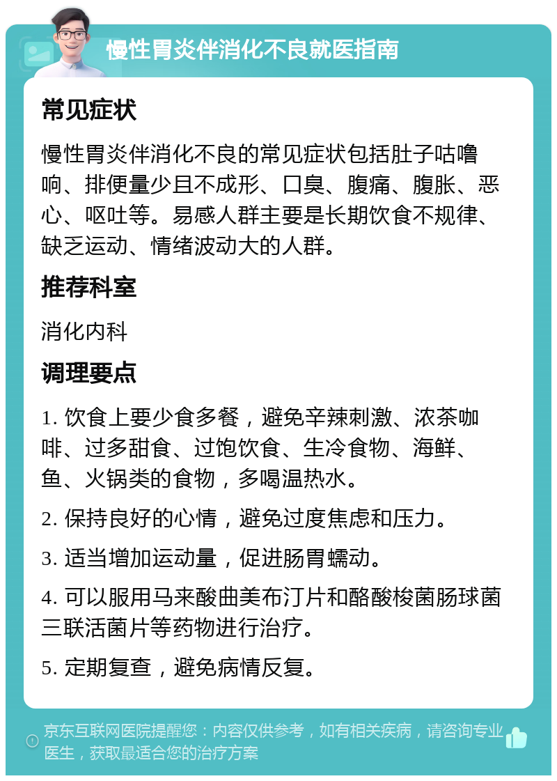 慢性胃炎伴消化不良就医指南 常见症状 慢性胃炎伴消化不良的常见症状包括肚子咕噜响、排便量少且不成形、口臭、腹痛、腹胀、恶心、呕吐等。易感人群主要是长期饮食不规律、缺乏运动、情绪波动大的人群。 推荐科室 消化内科 调理要点 1. 饮食上要少食多餐，避免辛辣刺激、浓茶咖啡、过多甜食、过饱饮食、生冷食物、海鲜、鱼、火锅类的食物，多喝温热水。 2. 保持良好的心情，避免过度焦虑和压力。 3. 适当增加运动量，促进肠胃蠕动。 4. 可以服用马来酸曲美布汀片和酪酸梭菌肠球菌三联活菌片等药物进行治疗。 5. 定期复查，避免病情反复。