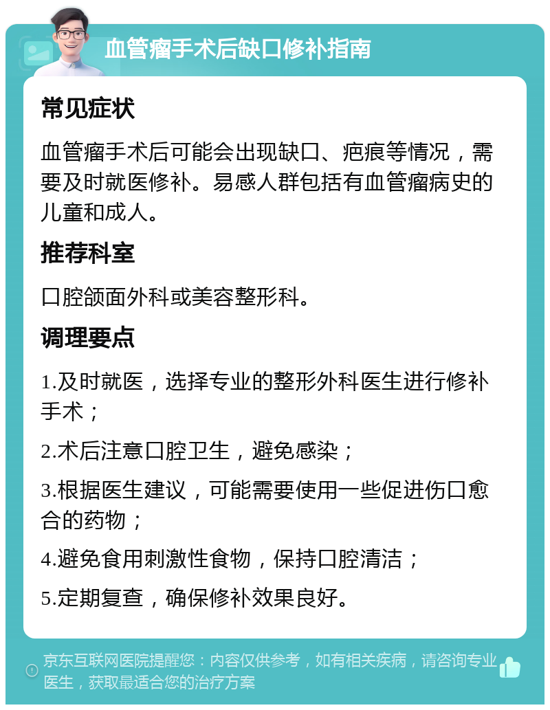 血管瘤手术后缺口修补指南 常见症状 血管瘤手术后可能会出现缺口、疤痕等情况，需要及时就医修补。易感人群包括有血管瘤病史的儿童和成人。 推荐科室 口腔颌面外科或美容整形科。 调理要点 1.及时就医，选择专业的整形外科医生进行修补手术； 2.术后注意口腔卫生，避免感染； 3.根据医生建议，可能需要使用一些促进伤口愈合的药物； 4.避免食用刺激性食物，保持口腔清洁； 5.定期复查，确保修补效果良好。