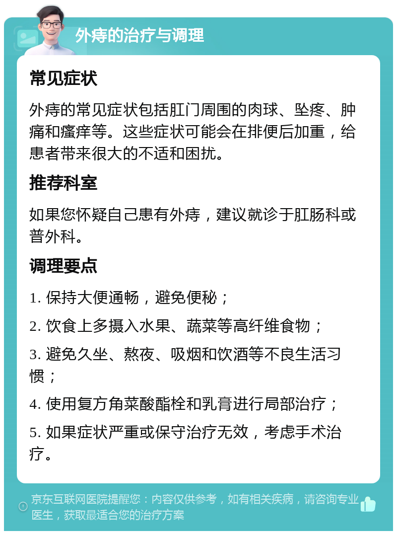 外痔的治疗与调理 常见症状 外痔的常见症状包括肛门周围的肉球、坠疼、肿痛和瘙痒等。这些症状可能会在排便后加重，给患者带来很大的不适和困扰。 推荐科室 如果您怀疑自己患有外痔，建议就诊于肛肠科或普外科。 调理要点 1. 保持大便通畅，避免便秘； 2. 饮食上多摄入水果、蔬菜等高纤维食物； 3. 避免久坐、熬夜、吸烟和饮酒等不良生活习惯； 4. 使用复方角菜酸酯栓和乳膏进行局部治疗； 5. 如果症状严重或保守治疗无效，考虑手术治疗。