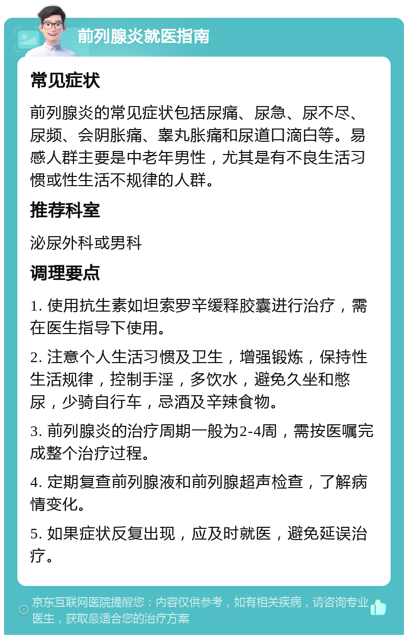 前列腺炎就医指南 常见症状 前列腺炎的常见症状包括尿痛、尿急、尿不尽、尿频、会阴胀痛、睾丸胀痛和尿道口滴白等。易感人群主要是中老年男性，尤其是有不良生活习惯或性生活不规律的人群。 推荐科室 泌尿外科或男科 调理要点 1. 使用抗生素如坦索罗辛缓释胶囊进行治疗，需在医生指导下使用。 2. 注意个人生活习惯及卫生，增强锻炼，保持性生活规律，控制手淫，多饮水，避免久坐和憋尿，少骑自行车，忌酒及辛辣食物。 3. 前列腺炎的治疗周期一般为2-4周，需按医嘱完成整个治疗过程。 4. 定期复查前列腺液和前列腺超声检查，了解病情变化。 5. 如果症状反复出现，应及时就医，避免延误治疗。