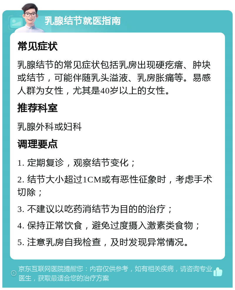 乳腺结节就医指南 常见症状 乳腺结节的常见症状包括乳房出现硬疙瘩、肿块或结节，可能伴随乳头溢液、乳房胀痛等。易感人群为女性，尤其是40岁以上的女性。 推荐科室 乳腺外科或妇科 调理要点 1. 定期复诊，观察结节变化； 2. 结节大小超过1CM或有恶性征象时，考虑手术切除； 3. 不建议以吃药消结节为目的的治疗； 4. 保持正常饮食，避免过度摄入激素类食物； 5. 注意乳房自我检查，及时发现异常情况。