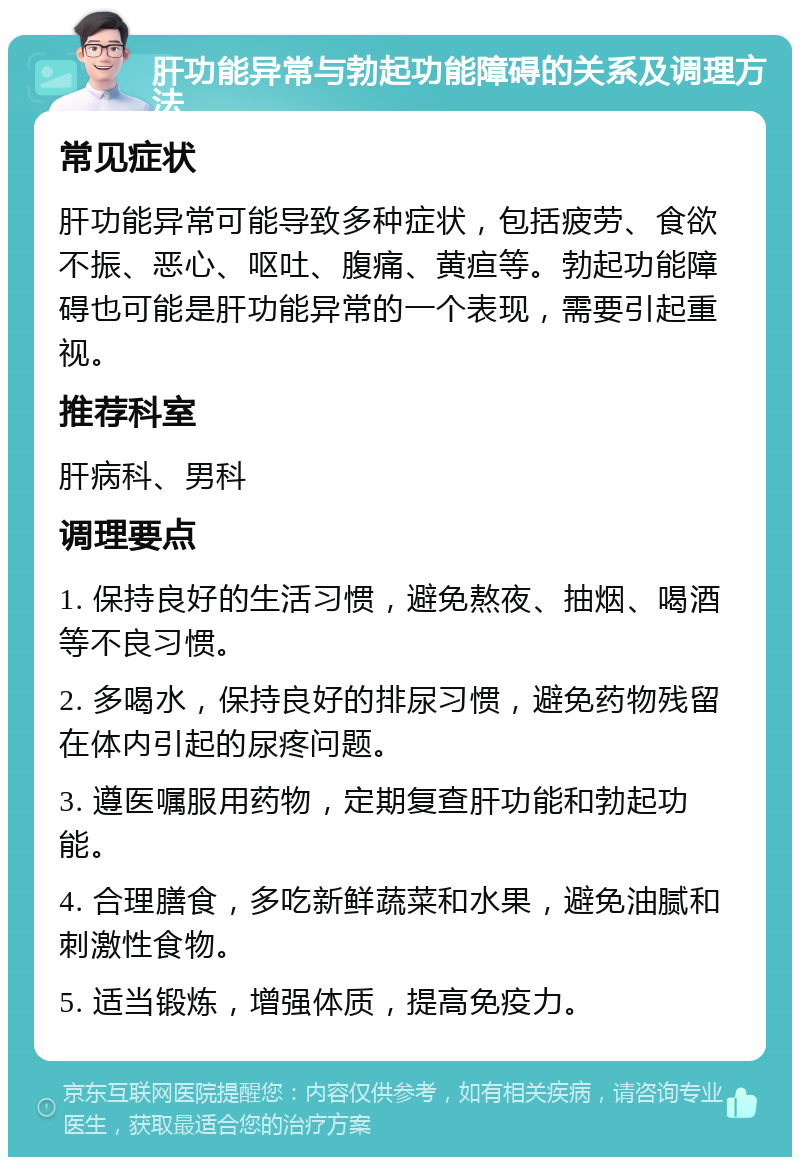 肝功能异常与勃起功能障碍的关系及调理方法 常见症状 肝功能异常可能导致多种症状，包括疲劳、食欲不振、恶心、呕吐、腹痛、黄疸等。勃起功能障碍也可能是肝功能异常的一个表现，需要引起重视。 推荐科室 肝病科、男科 调理要点 1. 保持良好的生活习惯，避免熬夜、抽烟、喝酒等不良习惯。 2. 多喝水，保持良好的排尿习惯，避免药物残留在体内引起的尿疼问题。 3. 遵医嘱服用药物，定期复查肝功能和勃起功能。 4. 合理膳食，多吃新鲜蔬菜和水果，避免油腻和刺激性食物。 5. 适当锻炼，增强体质，提高免疫力。