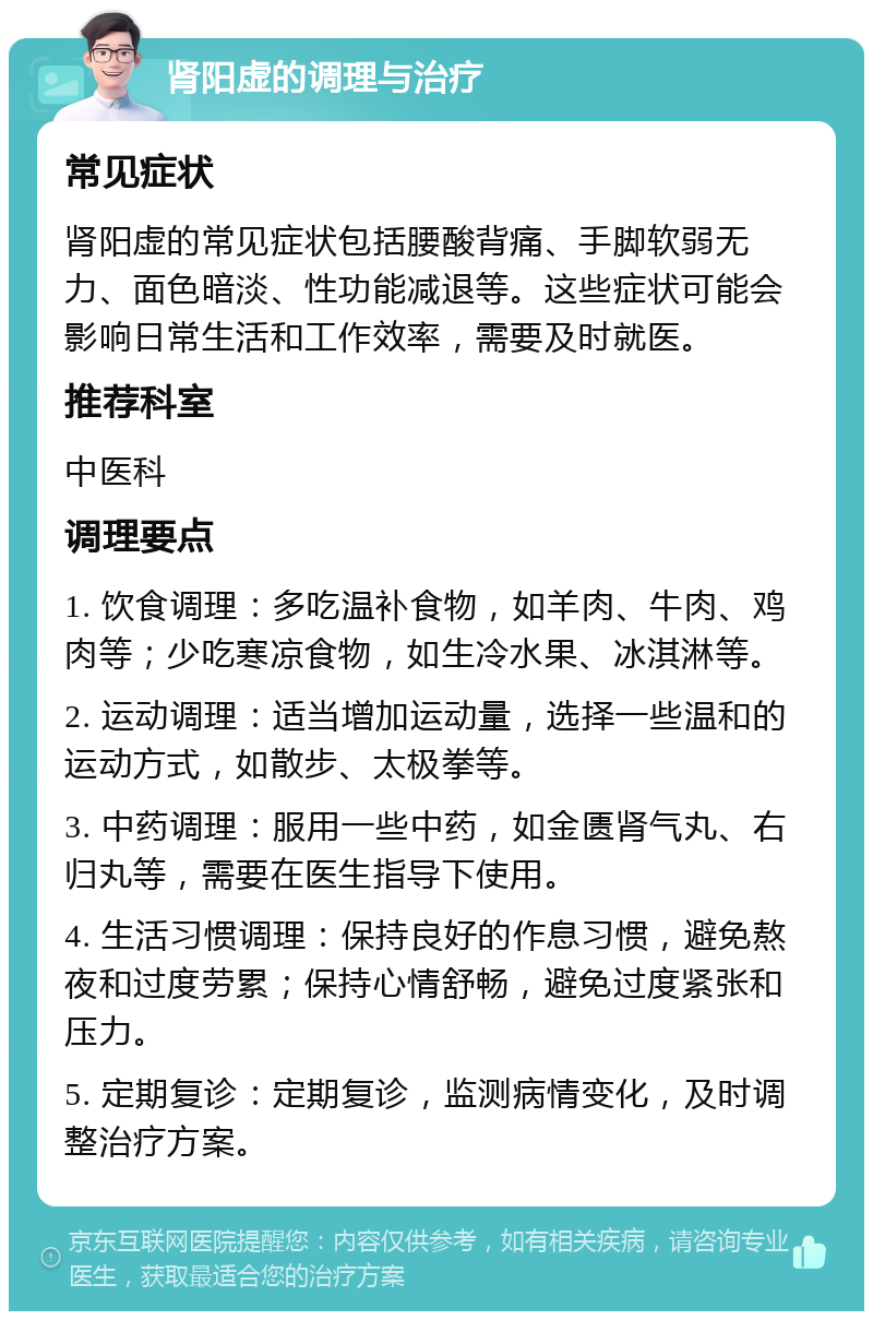 肾阳虚的调理与治疗 常见症状 肾阳虚的常见症状包括腰酸背痛、手脚软弱无力、面色暗淡、性功能减退等。这些症状可能会影响日常生活和工作效率，需要及时就医。 推荐科室 中医科 调理要点 1. 饮食调理：多吃温补食物，如羊肉、牛肉、鸡肉等；少吃寒凉食物，如生冷水果、冰淇淋等。 2. 运动调理：适当增加运动量，选择一些温和的运动方式，如散步、太极拳等。 3. 中药调理：服用一些中药，如金匮肾气丸、右归丸等，需要在医生指导下使用。 4. 生活习惯调理：保持良好的作息习惯，避免熬夜和过度劳累；保持心情舒畅，避免过度紧张和压力。 5. 定期复诊：定期复诊，监测病情变化，及时调整治疗方案。