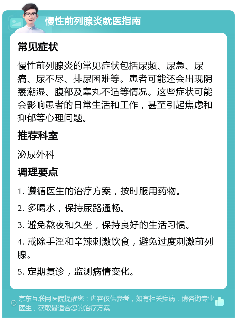 慢性前列腺炎就医指南 常见症状 慢性前列腺炎的常见症状包括尿频、尿急、尿痛、尿不尽、排尿困难等。患者可能还会出现阴囊潮湿、腹部及睾丸不适等情况。这些症状可能会影响患者的日常生活和工作，甚至引起焦虑和抑郁等心理问题。 推荐科室 泌尿外科 调理要点 1. 遵循医生的治疗方案，按时服用药物。 2. 多喝水，保持尿路通畅。 3. 避免熬夜和久坐，保持良好的生活习惯。 4. 戒除手淫和辛辣刺激饮食，避免过度刺激前列腺。 5. 定期复诊，监测病情变化。