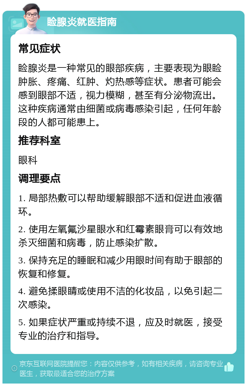 睑腺炎就医指南 常见症状 睑腺炎是一种常见的眼部疾病，主要表现为眼睑肿胀、疼痛、红肿、灼热感等症状。患者可能会感到眼部不适，视力模糊，甚至有分泌物流出。这种疾病通常由细菌或病毒感染引起，任何年龄段的人都可能患上。 推荐科室 眼科 调理要点 1. 局部热敷可以帮助缓解眼部不适和促进血液循环。 2. 使用左氧氟沙星眼水和红霉素眼膏可以有效地杀灭细菌和病毒，防止感染扩散。 3. 保持充足的睡眠和减少用眼时间有助于眼部的恢复和修复。 4. 避免揉眼睛或使用不洁的化妆品，以免引起二次感染。 5. 如果症状严重或持续不退，应及时就医，接受专业的治疗和指导。