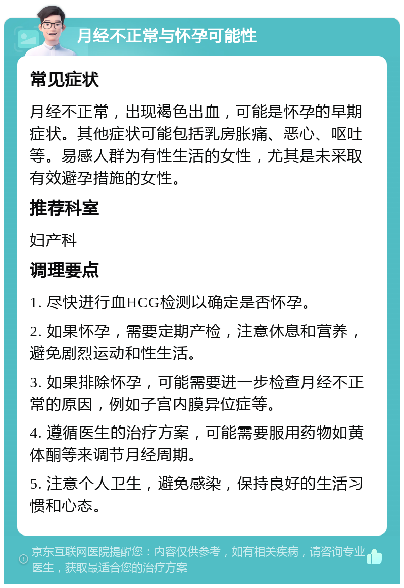 月经不正常与怀孕可能性 常见症状 月经不正常，出现褐色出血，可能是怀孕的早期症状。其他症状可能包括乳房胀痛、恶心、呕吐等。易感人群为有性生活的女性，尤其是未采取有效避孕措施的女性。 推荐科室 妇产科 调理要点 1. 尽快进行血HCG检测以确定是否怀孕。 2. 如果怀孕，需要定期产检，注意休息和营养，避免剧烈运动和性生活。 3. 如果排除怀孕，可能需要进一步检查月经不正常的原因，例如子宫内膜异位症等。 4. 遵循医生的治疗方案，可能需要服用药物如黄体酮等来调节月经周期。 5. 注意个人卫生，避免感染，保持良好的生活习惯和心态。