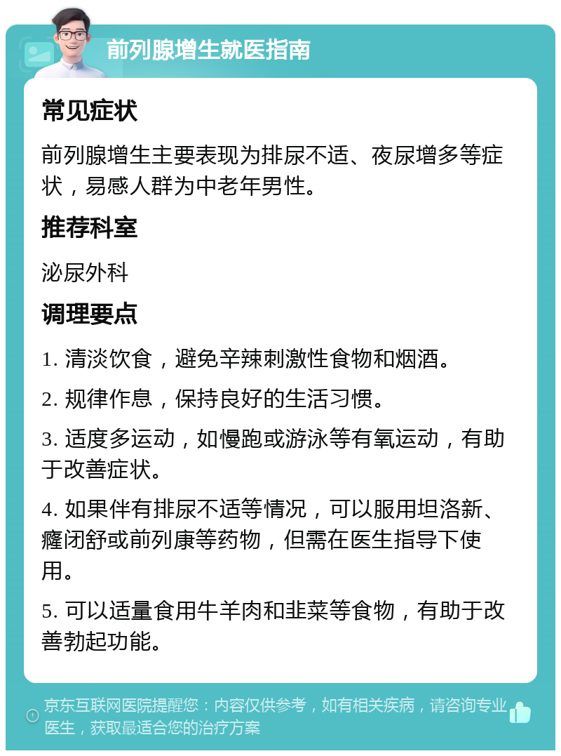 前列腺增生就医指南 常见症状 前列腺增生主要表现为排尿不适、夜尿增多等症状，易感人群为中老年男性。 推荐科室 泌尿外科 调理要点 1. 清淡饮食，避免辛辣刺激性食物和烟酒。 2. 规律作息，保持良好的生活习惯。 3. 适度多运动，如慢跑或游泳等有氧运动，有助于改善症状。 4. 如果伴有排尿不适等情况，可以服用坦洛新、癃闭舒或前列康等药物，但需在医生指导下使用。 5. 可以适量食用牛羊肉和韭菜等食物，有助于改善勃起功能。