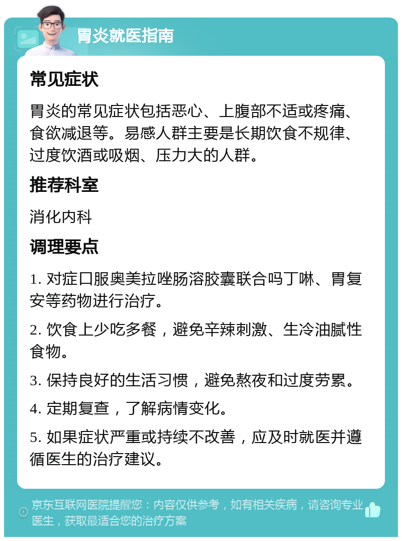 胃炎就医指南 常见症状 胃炎的常见症状包括恶心、上腹部不适或疼痛、食欲减退等。易感人群主要是长期饮食不规律、过度饮酒或吸烟、压力大的人群。 推荐科室 消化内科 调理要点 1. 对症口服奥美拉唑肠溶胶囊联合吗丁啉、胃复安等药物进行治疗。 2. 饮食上少吃多餐，避免辛辣刺激、生冷油腻性食物。 3. 保持良好的生活习惯，避免熬夜和过度劳累。 4. 定期复查，了解病情变化。 5. 如果症状严重或持续不改善，应及时就医并遵循医生的治疗建议。