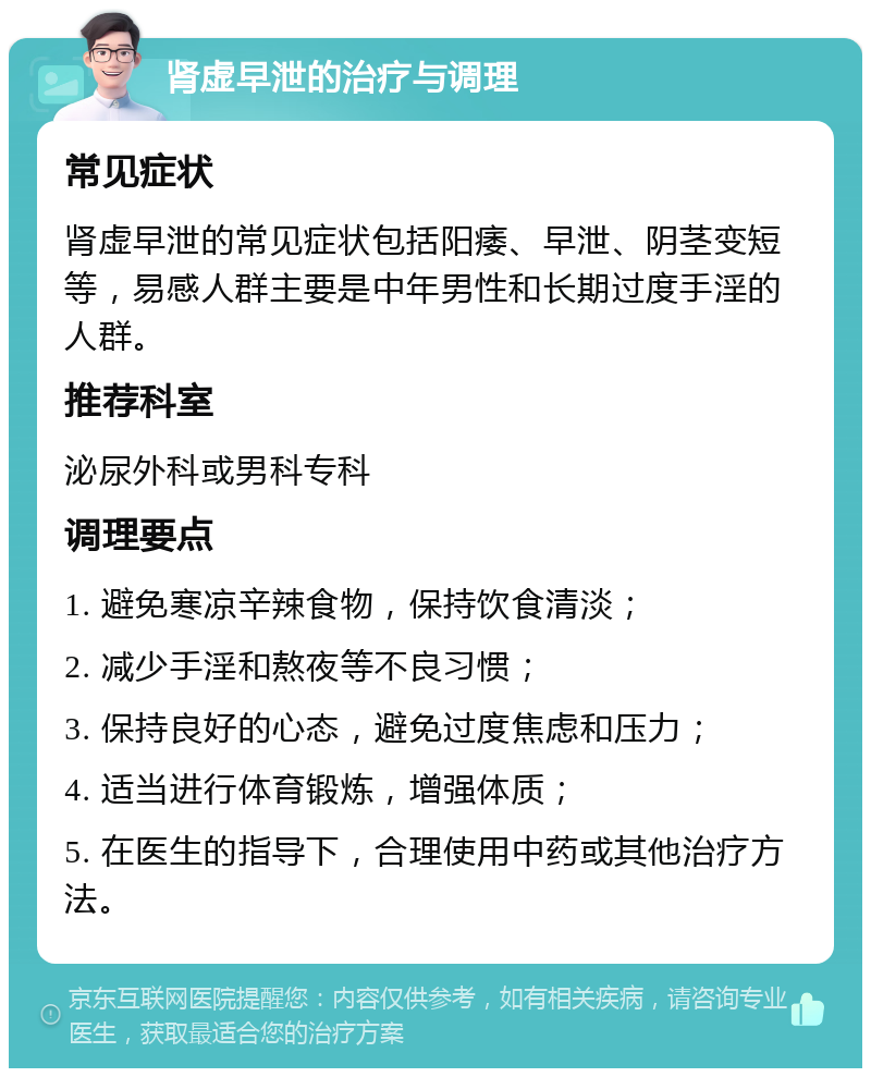 肾虚早泄的治疗与调理 常见症状 肾虚早泄的常见症状包括阳痿、早泄、阴茎变短等，易感人群主要是中年男性和长期过度手淫的人群。 推荐科室 泌尿外科或男科专科 调理要点 1. 避免寒凉辛辣食物，保持饮食清淡； 2. 减少手淫和熬夜等不良习惯； 3. 保持良好的心态，避免过度焦虑和压力； 4. 适当进行体育锻炼，增强体质； 5. 在医生的指导下，合理使用中药或其他治疗方法。