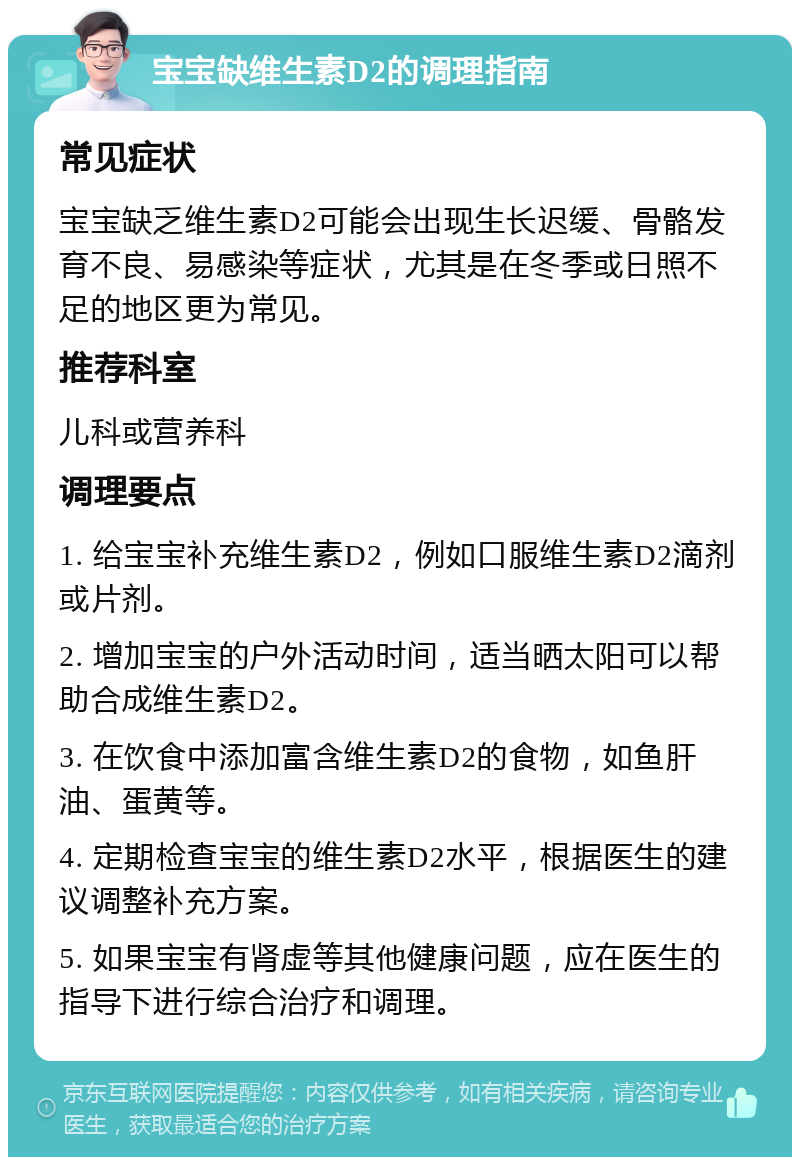 宝宝缺维生素D2的调理指南 常见症状 宝宝缺乏维生素D2可能会出现生长迟缓、骨骼发育不良、易感染等症状，尤其是在冬季或日照不足的地区更为常见。 推荐科室 儿科或营养科 调理要点 1. 给宝宝补充维生素D2，例如口服维生素D2滴剂或片剂。 2. 增加宝宝的户外活动时间，适当晒太阳可以帮助合成维生素D2。 3. 在饮食中添加富含维生素D2的食物，如鱼肝油、蛋黄等。 4. 定期检查宝宝的维生素D2水平，根据医生的建议调整补充方案。 5. 如果宝宝有肾虚等其他健康问题，应在医生的指导下进行综合治疗和调理。