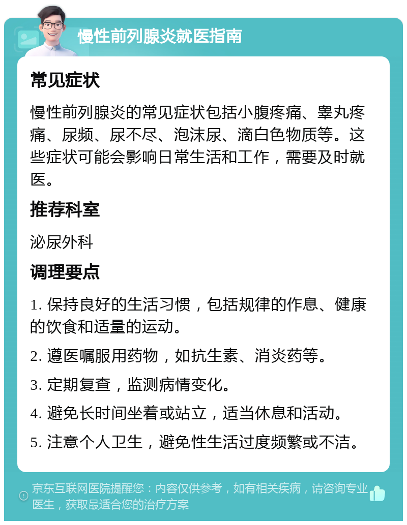 慢性前列腺炎就医指南 常见症状 慢性前列腺炎的常见症状包括小腹疼痛、睾丸疼痛、尿频、尿不尽、泡沫尿、滴白色物质等。这些症状可能会影响日常生活和工作，需要及时就医。 推荐科室 泌尿外科 调理要点 1. 保持良好的生活习惯，包括规律的作息、健康的饮食和适量的运动。 2. 遵医嘱服用药物，如抗生素、消炎药等。 3. 定期复查，监测病情变化。 4. 避免长时间坐着或站立，适当休息和活动。 5. 注意个人卫生，避免性生活过度频繁或不洁。