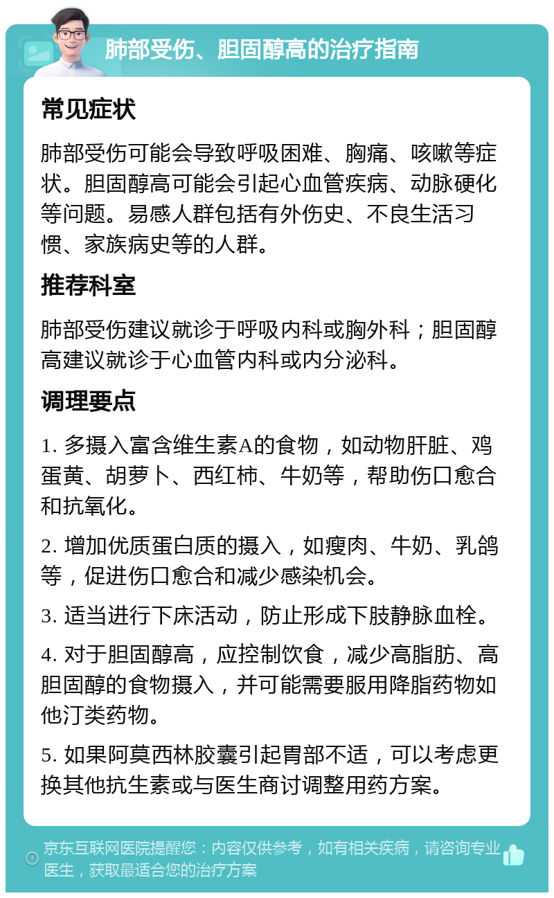 肺部受伤、胆固醇高的治疗指南 常见症状 肺部受伤可能会导致呼吸困难、胸痛、咳嗽等症状。胆固醇高可能会引起心血管疾病、动脉硬化等问题。易感人群包括有外伤史、不良生活习惯、家族病史等的人群。 推荐科室 肺部受伤建议就诊于呼吸内科或胸外科；胆固醇高建议就诊于心血管内科或内分泌科。 调理要点 1. 多摄入富含维生素A的食物，如动物肝脏、鸡蛋黄、胡萝卜、西红柿、牛奶等，帮助伤口愈合和抗氧化。 2. 增加优质蛋白质的摄入，如瘦肉、牛奶、乳鸽等，促进伤口愈合和减少感染机会。 3. 适当进行下床活动，防止形成下肢静脉血栓。 4. 对于胆固醇高，应控制饮食，减少高脂肪、高胆固醇的食物摄入，并可能需要服用降脂药物如他汀类药物。 5. 如果阿莫西林胶囊引起胃部不适，可以考虑更换其他抗生素或与医生商讨调整用药方案。